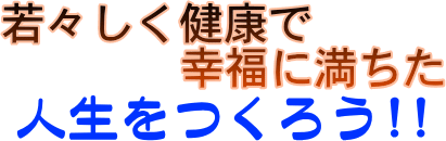 若々しく健康で幸福に満ちた人生をつくろう!!